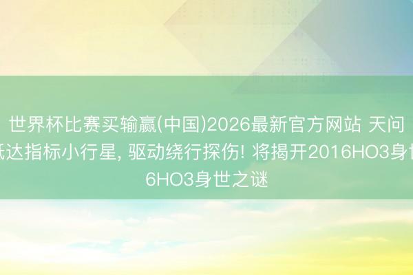 世界杯比赛买输赢(中国)2026最新官方网站 天问二号抵达指标小行星， 驱动绕行探伤! 将揭开2016HO3身世之谜