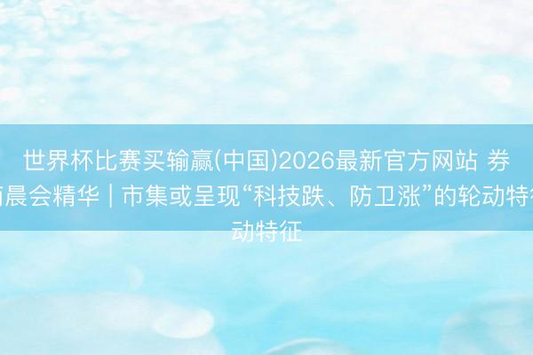 世界杯比赛买输赢(中国)2026最新官方网站 券商晨会精华 | 市集或呈现“科技跌、防卫涨”的轮动特征