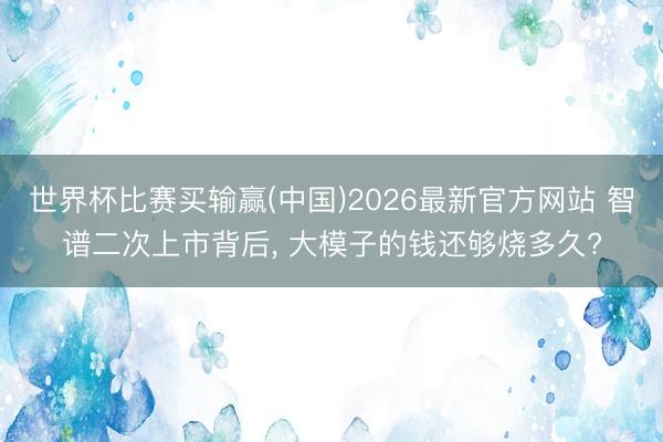 世界杯比赛买输赢(中国)2026最新官方网站 智谱二次上市背后， 大模子的钱还够烧多久?