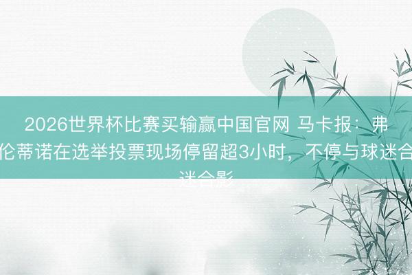 2026世界杯比赛买输赢中国官网 马卡报：弗洛伦蒂诺在选举投票现场停留超3小时，不停与球迷合影