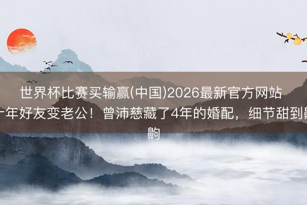 世界杯比赛买输赢(中国)2026最新官方网站 十年好友变老公！曾沛慈藏了4年的婚配，细节甜到齁