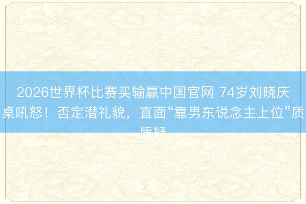 2026世界杯比赛买输赢中国官网 74岁刘晓庆拍桌吼怒！否定潜礼貌，直面“靠男东说念主上位”质疑