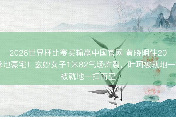 2026世界杯比赛买输赢中国官网 黄晓明住2000平泳池豪宅！玄妙女子1米82气场炸裂，叶珂被就地一扫而空