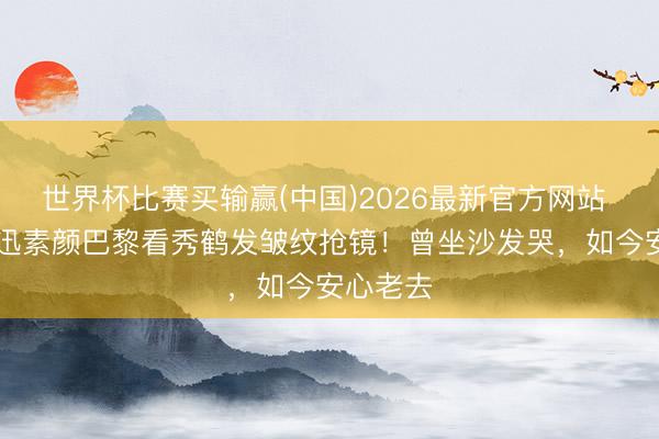 世界杯比赛买输赢(中国)2026最新官方网站 51岁周迅素颜巴黎看秀鹤发皱纹抢镜！曾坐沙发哭，如今安心老去