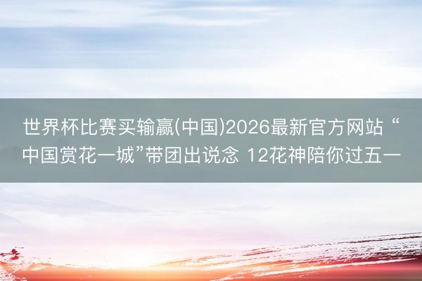 世界杯比赛买输赢(中国)2026最新官方网站 “中国赏花一城”带团出说念 12花神陪你过五一