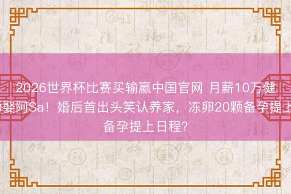 2026世界杯比赛买输赢中国官网 月薪10万健身教师娶阿Sa！婚后首出头笑认养家，冻卵20颗备孕提上日程？