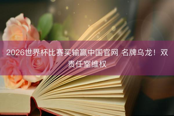 2026世界杯比赛买输赢中国官网 名牌乌龙！双责任室维权
