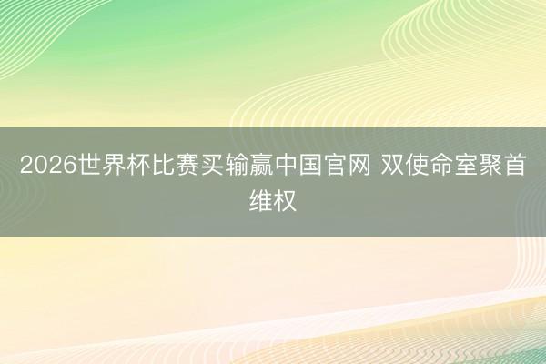 2026世界杯比赛买输赢中国官网 双使命室聚首维权