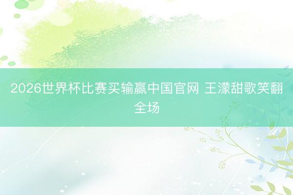 2026世界杯比赛买输赢中国官网 王濛甜歌笑翻全场