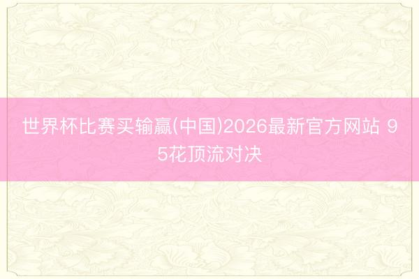 世界杯比赛买输赢(中国)2026最新官方网站 95花顶流对决