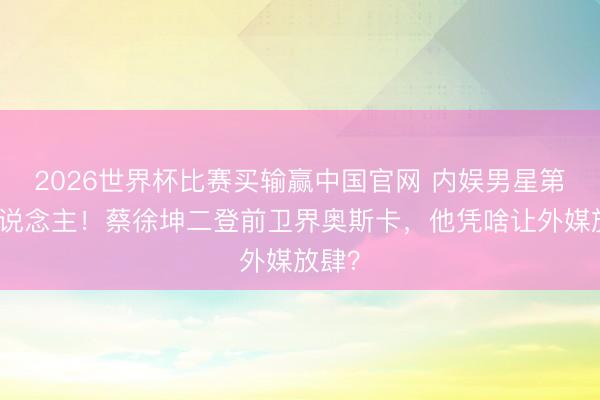 2026世界杯比赛买输赢中国官网 内娱男星第一东说念主！蔡徐坤二登前卫界奥斯卡，他凭啥让外媒放肆？