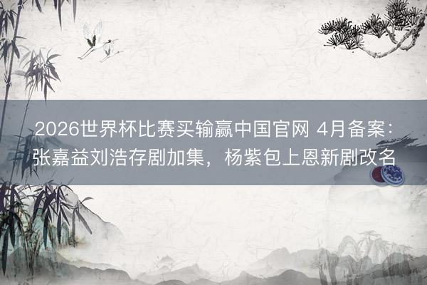 2026世界杯比赛买输赢中国官网 4月备案：张嘉益刘浩存剧加集，杨紫包上恩新剧改名