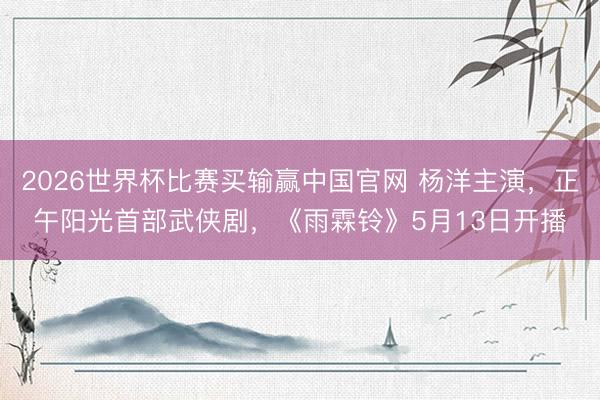 2026世界杯比赛买输赢中国官网 杨洋主演，正午阳光首部武侠剧，《雨霖铃》5月13日开播