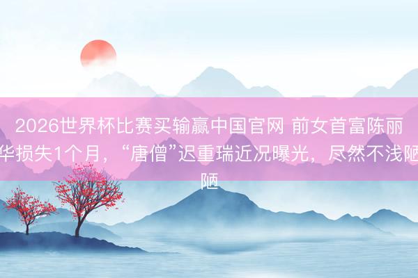 2026世界杯比赛买输赢中国官网 前女首富陈丽华损失1个月，“唐僧”迟重瑞近况曝光，尽然不浅陋