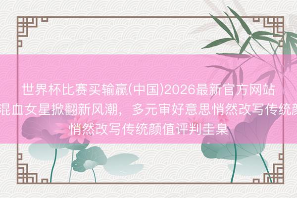 世界杯比赛买输赢(中国)2026最新官方网站 日本文娱圈混血女星掀翻新风潮，多元审好意思悄然改写传统颜值评判圭臬