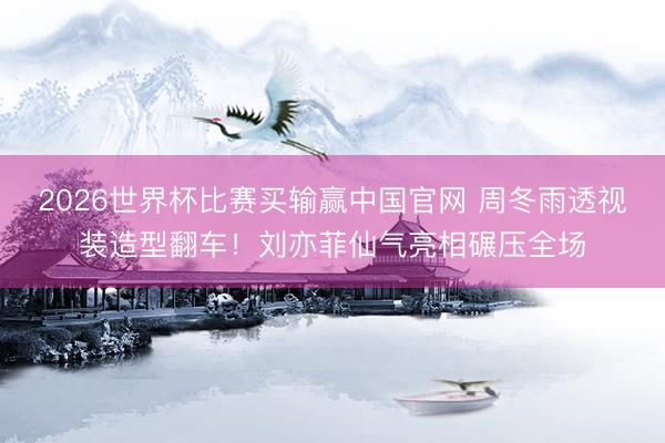 2026世界杯比赛买输赢中国官网 周冬雨透视装造型翻车！刘亦菲仙气亮相碾压全场