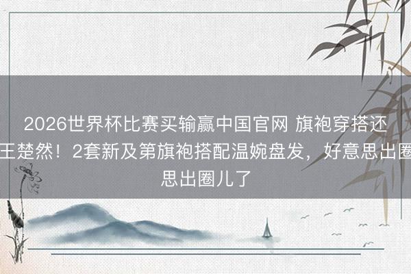 2026世界杯比赛买输赢中国官网 旗袍穿搭还得是王楚然！2套新及第旗袍搭配温婉盘发，好意思出圈儿了