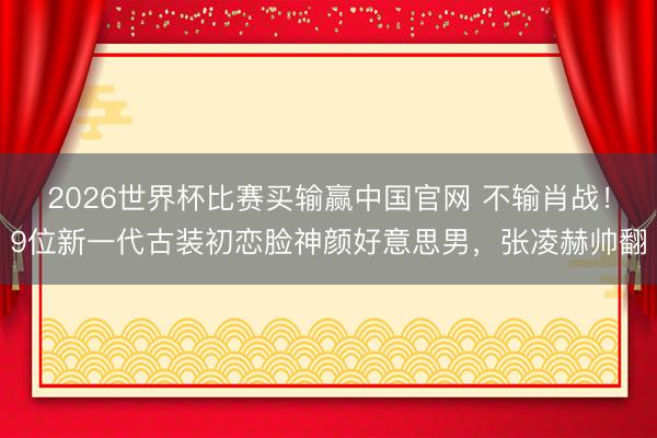 2026世界杯比赛买输赢中国官网 不输肖战！9位新一代古装初恋脸神颜好意思男，张凌赫帅翻