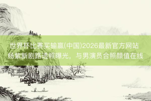 世界杯比赛买输赢(中国)2026最新官方网站 杨紫新剧路透照曝光，与男演员合照颜值在线