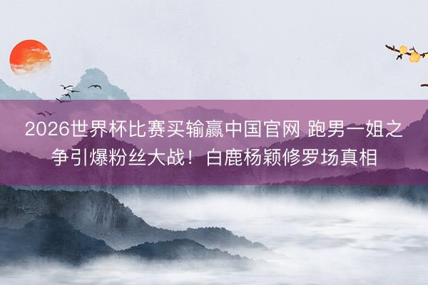 2026世界杯比赛买输赢中国官网 跑男一姐之争引爆粉丝大战！白鹿杨颖修罗场真相