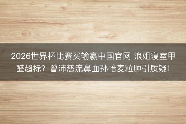 2026世界杯比赛买输赢中国官网 浪姐寝室甲醛超标？曾沛慈流鼻血孙怡麦粒肿引质疑！