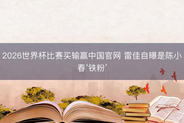 2026世界杯比赛买输赢中国官网 雷佳自曝是陈小春‘铁粉’