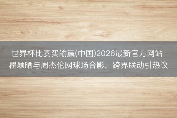 世界杯比赛买输赢(中国)2026最新官方网站 瞿颖晒与周杰伦网球场合影，跨界联动引热议