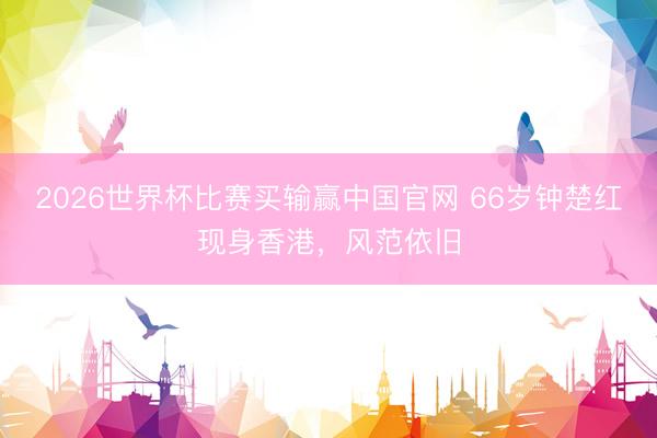 2026世界杯比赛买输赢中国官网 66岁钟楚红现身香港，风范依旧