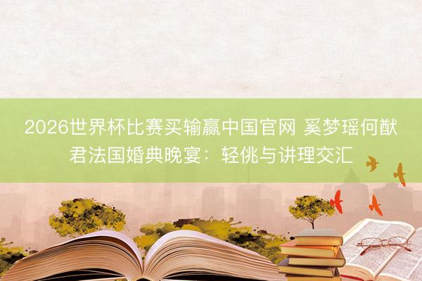 2026世界杯比赛买输赢中国官网 奚梦瑶何猷君法国婚典晚宴:轻佻与讲理交汇