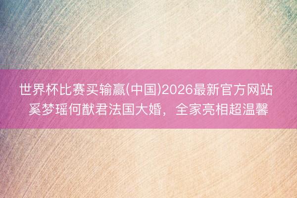 世界杯比赛买输赢(中国)2026最新官方网站 奚梦瑶何猷君法国大婚，全家亮相超温馨