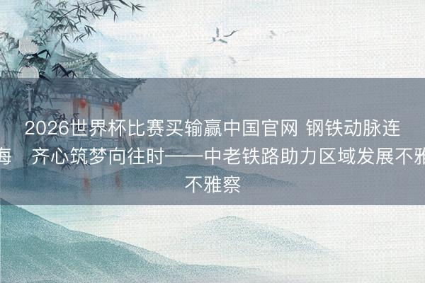 2026世界杯比赛买输赢中国官网 钢铁动脉连山海　齐心筑梦向往时——中老铁路助力区域发展不雅察