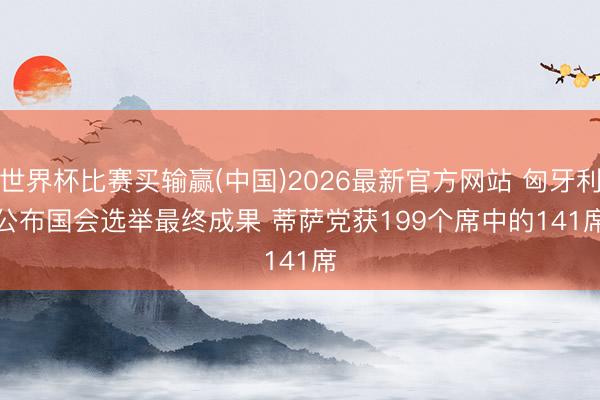 世界杯比赛买输赢(中国)2026最新官方网站 匈牙利公布国会选举最终成果 蒂萨党获199个席中的141席