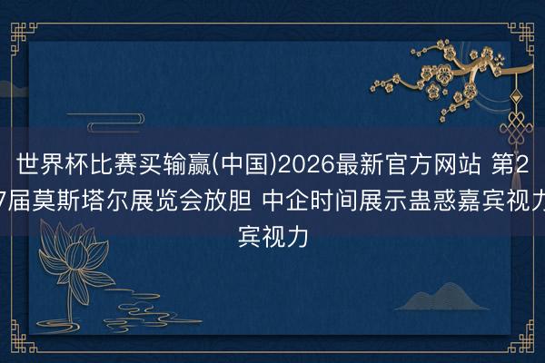 世界杯比赛买输赢(中国)2026最新官方网站 第27届莫斯塔尔展览会放胆 中企时间展示蛊惑嘉宾视力