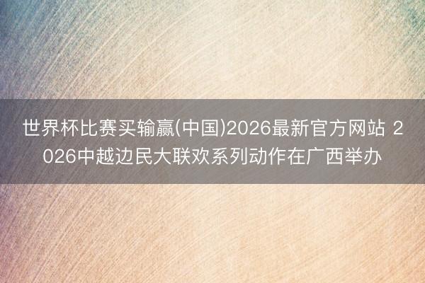 世界杯比赛买输赢(中国)2026最新官方网站 2026中越边民大联欢系列动作在广西举办