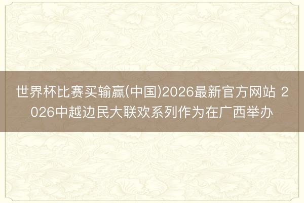 世界杯比赛买输赢(中国)2026最新官方网站 2026中越边民大联欢系列作为在广西举办