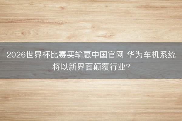 2026世界杯比赛买输赢中国官网 华为车机系统将以新界面颠覆行业?