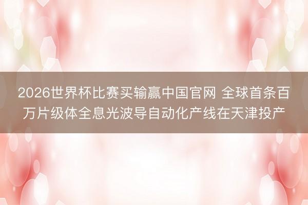 2026世界杯比赛买输赢中国官网 全球首条百万片级体全息光波导自动化产线在天津投产