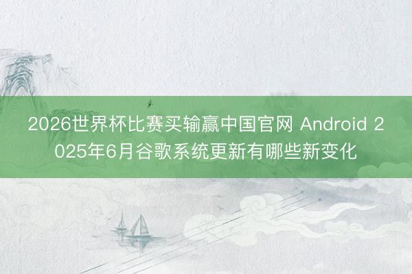 2026世界杯比赛买输赢中国官网 Android 2025年6月谷歌系统更新有哪些新变化