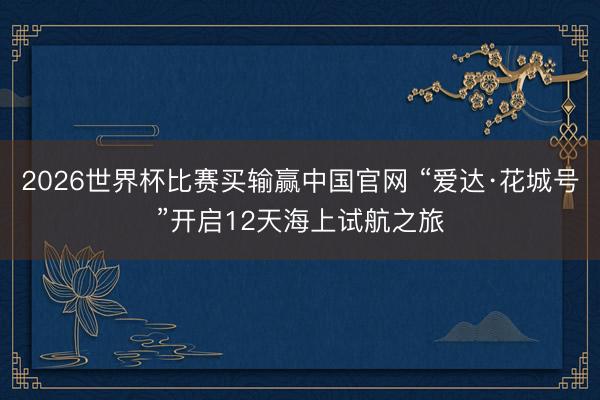 2026世界杯比赛买输赢中国官网 “爱达·花城号”开启12天海上试航之旅