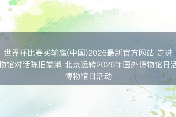 世界杯比赛买输赢(中国)2026最新官方网站 走进博物馆对话陈旧端淑 北京运转2026年国外博物馆日活动