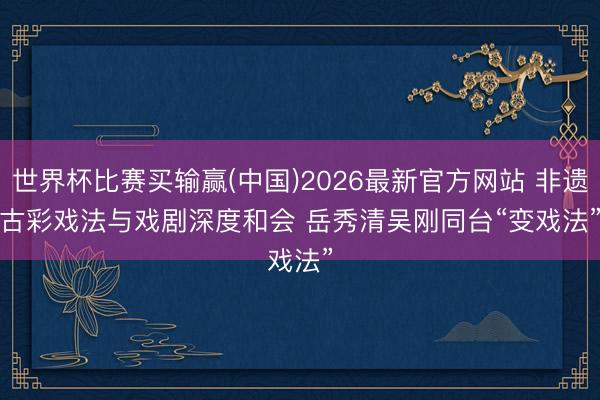 世界杯比赛买输赢(中国)2026最新官方网站 非遗古彩戏法与戏剧深度和会 岳秀清吴刚同台“变戏法”
