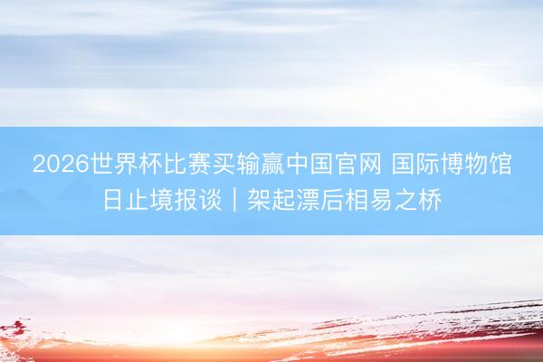 2026世界杯比赛买输赢中国官网 国际博物馆日止境报谈｜架起漂后相易之桥