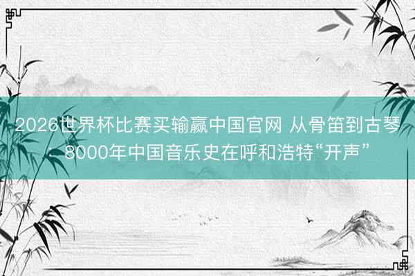 2026世界杯比赛买输赢中国官网 从骨笛到古琴:8000年中国音乐史在呼和浩特“开声”