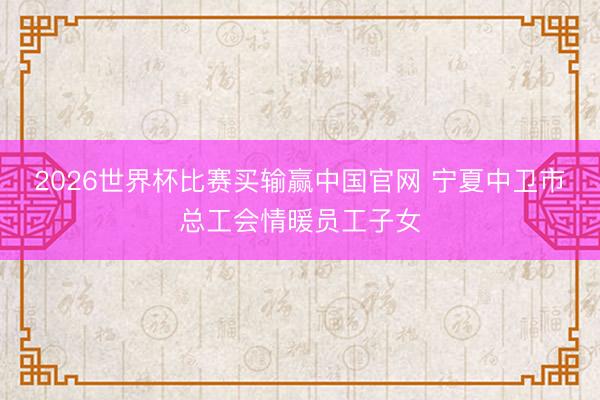 2026世界杯比赛买输赢中国官网 宁夏中卫市总工会情暖员工子女