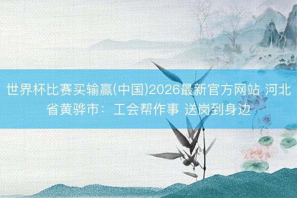 世界杯比赛买输赢(中国)2026最新官方网站 河北省黄骅市：工会帮作事 送岗到身边