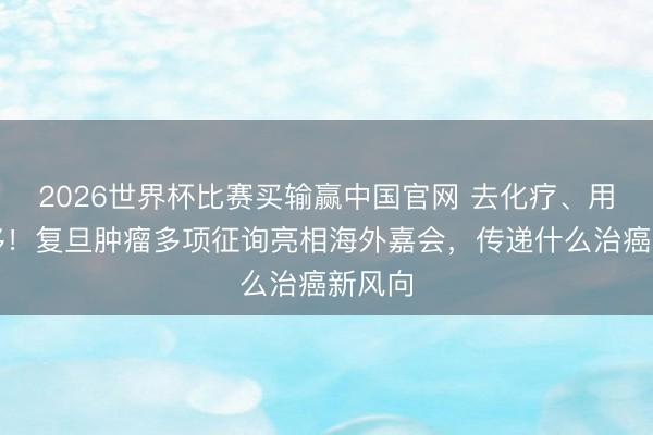 2026世界杯比赛买输赢中国官网 去化疗、用药前移！复旦肿瘤多项征询亮相海外嘉会，传递什么治癌新风向