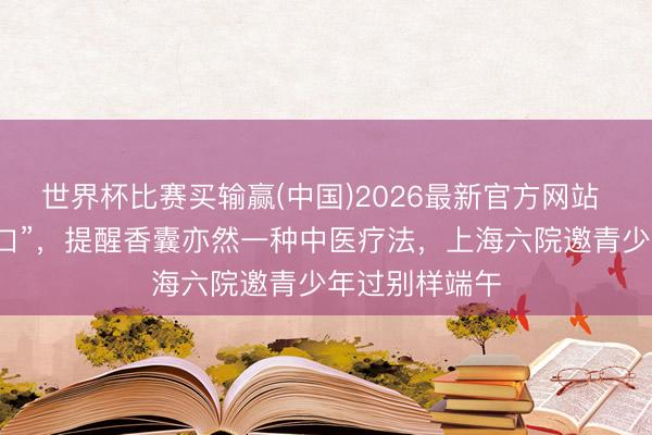 世界杯比赛买输赢(中国)2026最新官方网站 养生巧合“苦口”，提醒香囊亦然一种中医疗法，上海六院邀青少年过别样端午