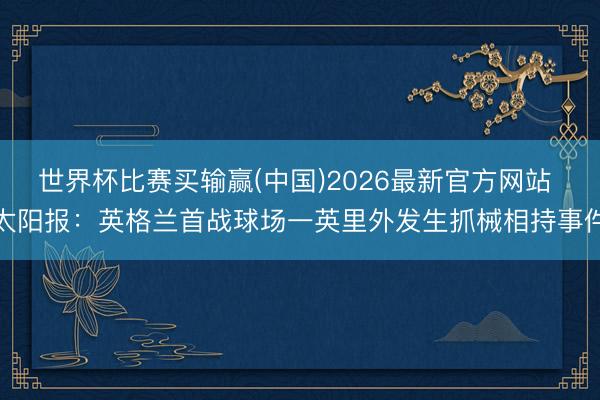 世界杯比赛买输赢(中国)2026最新官方网站 太阳报：英格兰首战球场一英里外发生抓械相持事件