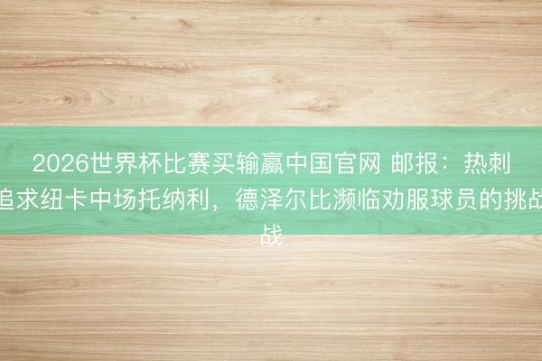 2026世界杯比赛买输赢中国官网 邮报：热刺追求纽卡中场托纳利，德泽尔比濒临劝服球员的挑战