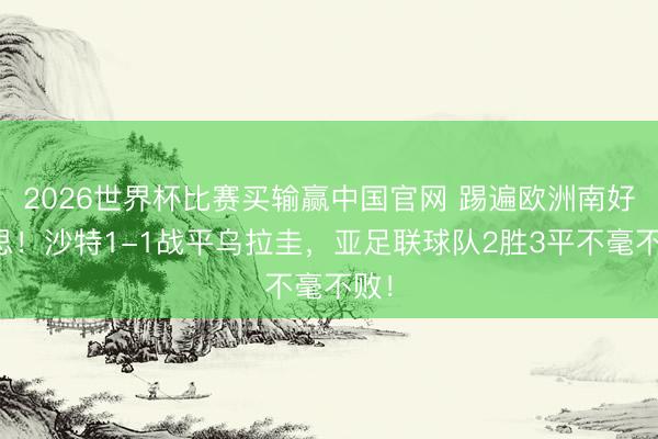 2026世界杯比赛买输赢中国官网 踢遍欧洲南好意思！沙特1-1战平乌拉圭，亚足联球队2胜3平不毫不败！